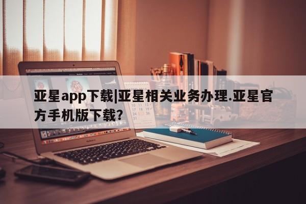 亚星代理合作-会员开户 亚星代理合作-会员开户亚星app下载|亚星相关业务办理.亚星官方手机版下载？