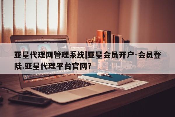亚星代理合作-会员开户 亚星代理合作-会员开户亚星代理网管理系统|亚星会员开户-会员登陆.亚星代理平台官网？
