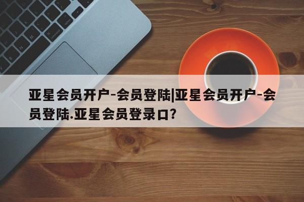 亚星代理合作-会员开户 亚星代理合作-会员开户亚星会员开户-会员登陆|亚星会员开户-会员登陆.亚星会员登录口？