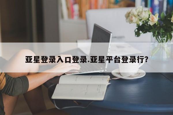 亚星代理合作-会员开户 亚星代理合作-会员开户亚星登录入口登录.亚星平台登录行？