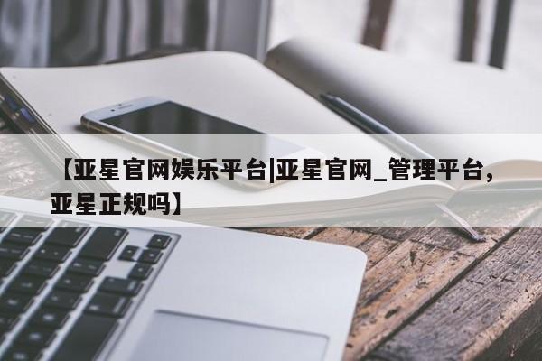 亚星代理合作-会员开户 亚星代理合作-会员开户【亚星官网娱乐平台|亚星官网_管理平台,亚星正规吗】
