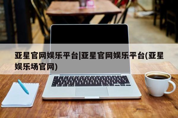亚星代理合作-会员开户 亚星代理合作-会员开户亚星官网娱乐平台|亚星官网娱乐平台(亚星娱乐场官网)
