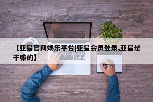 亚星代理合作-会员开户 亚星代理合作-会员开户【亚星官网娱乐平台|亚星会员登录,亚星是干嘛的】