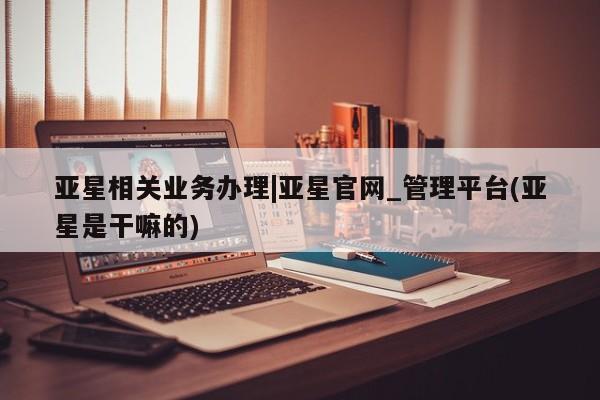亚星代理合作-会员开户 亚星代理合作-会员开户亚星相关业务办理|亚星官网_管理平台(亚星是干嘛的)