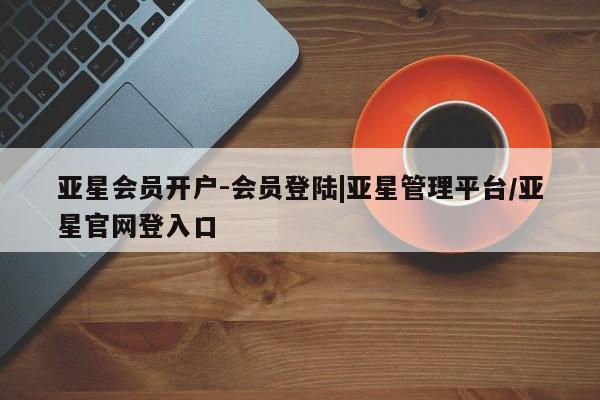 亚星代理合作-会员开户 亚星代理合作-会员开户亚星会员开户-会员登陆|亚星管理平台/亚星官网登入口