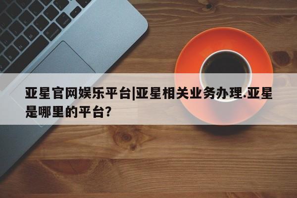 亚星代理合作-会员开户 亚星代理合作-会员开户亚星官网娱乐平台|亚星相关业务办理.亚星是哪里的平台？